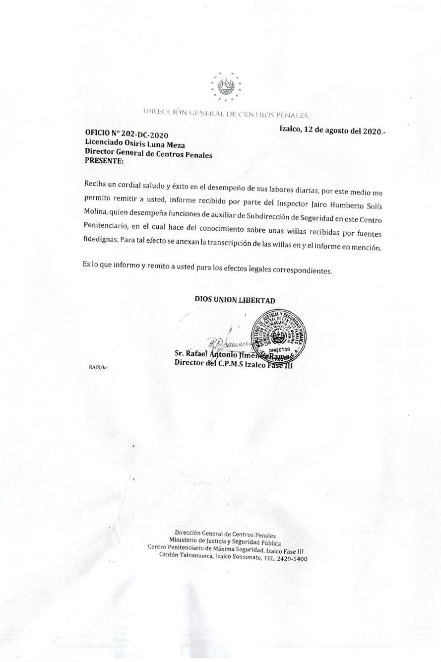 El ex director del penal de Izalco fase III remitió un oficio al director general Osiris Luna, fechado el 12 de agosto de 2020. Le dice que el inspector Jairo Humberto Solís Molina (Auxiliar de Subdirección de Seguridad de ese penal) había elaborado un informe producto de unas wilas recibidas por fuentes “fidedignas”. Luego, anexaba los documentos enviados por Solís, que contenían detalles sobre las negociaciones entre MS-13 y funcionarios del Gobierno. 